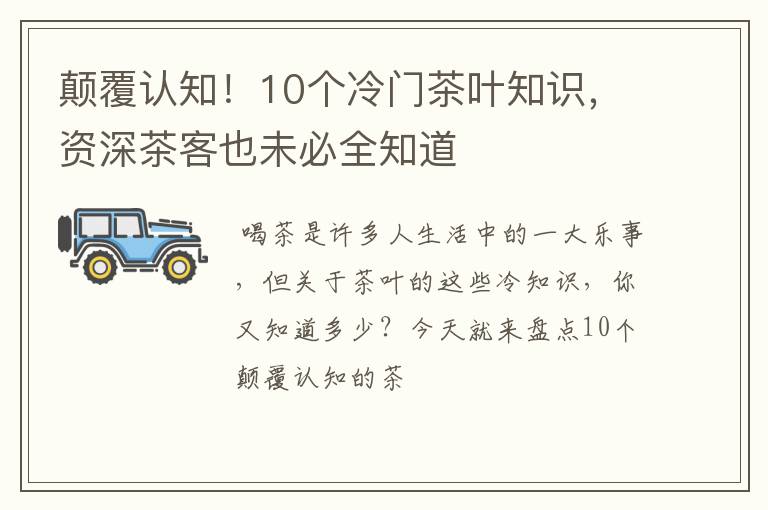 颠覆认知！10个冷门茶叶知识，资深茶客也未必全知道